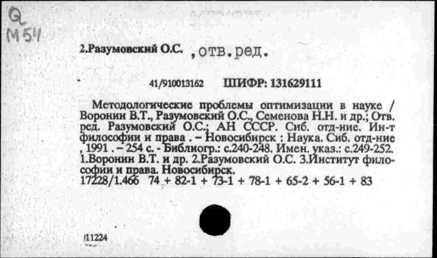 ﻿М б1/
2.РазумовскийО.С. ,оТВ.реД.
41/910013162 ШИФР: 131629111
Методологические проблемы оптимизации в науке / Воронин В.Т., Разумовский О.О. Семенова Н.Н. и др.; Отв. ред. Разумовским О.С.; АН СССР. Сиб. отд-ние. Ин-т философии и права . - Новосибирск : Наука. Сиб. отд-ние , 1991. - 254 с. - Библиогр.: с.240-248. Имен, указ.: с.249-252. 1.Воронин В.Т. и др. 2.Разумовский О.С. З.Йнститут философии и права. Новосибирск.
17228/1.466 74 + 82-1 + 73-1 + 78-1 + 65-2 + 56-1 + 83
П1224